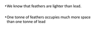 •We know that feathers are lighter than lead.
•One tonne of feathers occupies much more space
than one tonne of lead
 