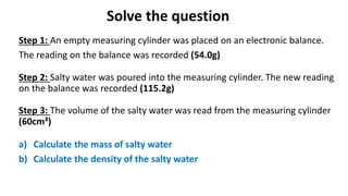 Solve the question
Step 1: An empty measuring cylinder was placed on an electronic balance.
The reading on the balance was recorded (54.0g)
Step 2: Salty water was poured into the measuring cylinder. The new reading
on the balance was recorded (115.2g)
Step 3: The volume of the salty water was read from the measuring cylinder
(60cm³)
a) Calculate the mass of salty water
b) Calculate the density of the salty water
 
