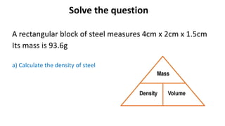 Solve the question
A rectangular block of steel measures 4cm x 2cm x 1.5cm
Its mass is 93.6g
a) Calculate the density of steel
 