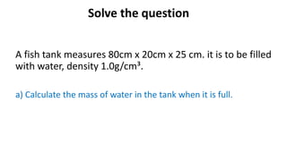 Solve the question
A fish tank measures 80cm x 20cm x 25 cm. it is to be filled
with water, density 1.0g/cm³.
a) Calculate the mass of water in the tank when it is full.
 