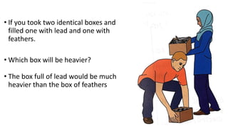 • If you took two identical boxes and
filled one with lead and one with
feathers.
• Which box will be heavier?
• The box full of lead would be much
heavier than the box of feathers
 