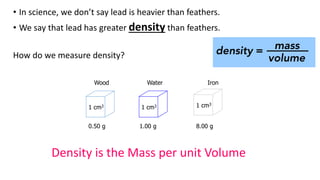 Wood Water Iron
1 cm3 1 cm3 1 cm3
0.50 g 1.00 g 8.00 g
• In science, we don’t say lead is heavier than feathers.
• We say that lead has greater density than feathers.
How do we measure density?
Density is the Mass per unit Volume
 
