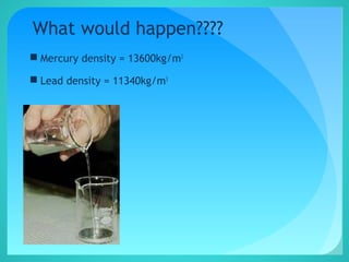 What would happen????
 Mercury density = 13600kg/m3
 Lead density = 11340kg/m3
 