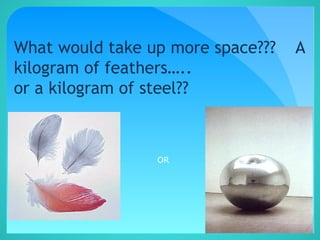 What would take up more space??? A
kilogram of feathers…..
or a kilogram of steel??
OR
 