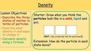 Density
Lesson Objectives
• Describe the three
states of matter in
terms of particles.
• Describe what
density it and ways
to change it.
• Calculate density
using a formula.
Starter: Draw what you think the
particles look like in a solid, liquid and
gas.
HINT: Use circles like this for particles:
Extension: How do the particle in each
state move?
 