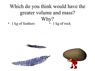 Which do you think would have the 
greater volume and mass? 
Why? 
• 1 kg of feathers • 1 kg of rock 
 