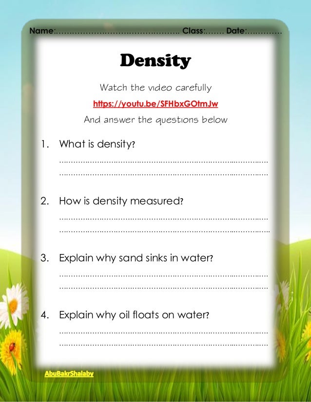 Density
Watch the video carefully
https://youtu.be/SFHbxGOtmJw
And answer the questions below
1. What is density?
………………………….……………………………………..……….….
………………………….……………………………………..……….….
2. How is density measured?
………………………….……………………………………..……….….
………………………….……………………………………..……….…..
3. Explain why sand sinks in water?
………………………….……………………………………..……….….
………………………….……………………………………..……….….
4. Explain why oil floats on water?
………………………….……………………………………..……….….
………………………….……………………………………..……….….
Name:………………………………………. Class:……. Date:………….
 