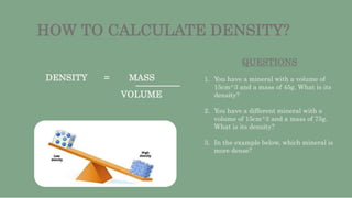 HOW TO CALCULATE DENSITY?
DENSITY = MASS
VOLUME
QUESTIONS
1. You have a mineral with a volume of
15cm^3 and a mass of 45g....