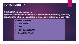 TOPIC : DENSITY
OBJECTIVE: Students able to
1)Predict whether the materials will float and sink according to density.
2)Explain the phenomena related to the density difference in daily life.
METHODE USED :
1. IDEA RUSH
2. IBSE
3. FLIP CLASSROOM
4. GALLERY WALK
 