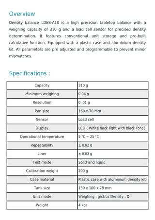Overview
Density balance LDEB-A10 is a high precision tabletop balance with a
weighing capacity of 310 g and a load cell sensor for precised density
determination. It features conventional unit storage and pre-built
calculative function. Equipped with a plastic case and aluminium density
kit. All parameters are pre adjusted and programmable to prevent minor
mismatches.
Specifications :
Capacity 310 g
Minimum weighing 0.04 g
Resolution 0. 01 g
Pan size 160 x 70 mm
Sensor Load cell
Display LCD ( White back light with black font )
Operational temperature 5 °C ~ 25 °C
Repeatability ± 0.02 g
Liner ± 0.03 g
Test mode Solid and liquid
Calibration weight 200 g
Case material Plastic case with aluminium density kit
Tank size 139 x 100 x 78 mm
Unit mode Weighing : g/ct/oz Density : D
Weight 4 kgs
 