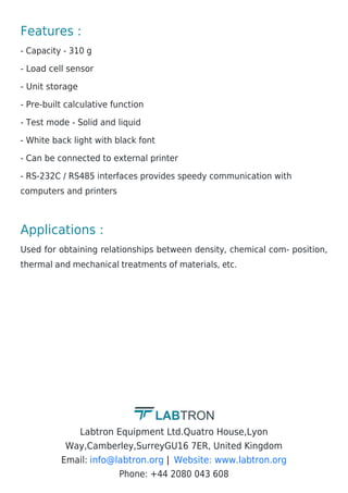 Features :
- Capacity - 310 g
- Load cell sensor
- Unit storage
- Pre-built calculative function
- Test mode - Solid and liquid
- White back light with black font
- Can be connected to external printer
- RS-232C / RS485 interfaces provides speedy communication with
computers and printers
Applications :
Used for obtaining relationships between density, chemical com- position,
thermal and mechanical treatments of materials, etc.
Labtron Equipment Ltd.Quatro House,Lyon
Way,Camberley,SurreyGU16 7ER, United Kingdom
Email: |
Phone: +44 2080 043 608
info@labtron.org Website: www.labtron.org
 
