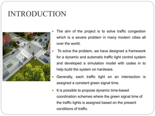 INTRODUCTION
 The aim of the project is to solve traffic congestion
which is a severe problem in many modern cities all
o...