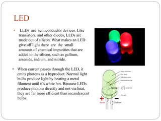 LED
• LEDs are semiconductor devices. Like
transistors, and other diodes, LEDs are
made out of silicon. What makes an LED
...