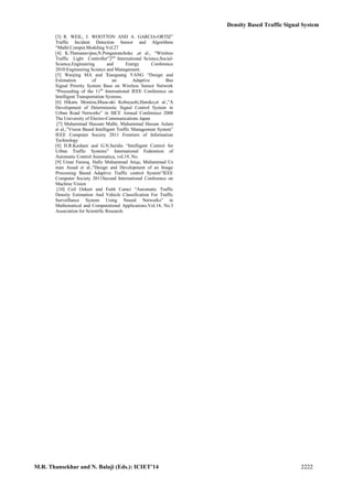 Density Based Traffic Signal System
M.R. Thansekhar and N. Balaji (Eds.): ICIET’14 2222
[3] R. WEIL, J. WOOTTON AND A. GARCIA-ORTIZ”
Traffic Incident Detection Sensor and Algorithms
“Mathl.Comput.Modeling Vol.27
[4] K.Thatsanavipas,N.Ponganunchoke ,et al., “Wireless
Traffic Light Controller”2nd
International Science,Social-
Science,Engineering and Energy Conference
2010:Engineering Science and Management.
[5] Wanjing MA and Xiaoguang YANG “Design and
Estimation of an Adaptive Bus
Signal Priority System Base on Wireless Sensor Network
“Proceeding of the 11th
International IEEE Conference on
Intelligent Transportation Systems.
[6] Hikaru Shimizu,Masa-aki Kobayashi,Haruko,et al.,”A
Development of Deterministic Signal Control System in
Urban Road Networks” in SICE Annual Conference 2008
The University of Electro-Communications Japan
.[7] Muhammad Hassam Malhi, Muhammad Hassan Aslam
et al.,”Vision Based Intelligent Traffic Management System”
IEEE Computer Society 2011 Frontiers of Information
Technology
[8] H.R.Kashani and G.N.Saridis “Intelligent Control for
Urban Traffic Systems” International Federation of
Automatic Control Automatica, vol.19, No.
[9] Umar Farooq, Hafiz Muhammad Atiqs, Muhammad Us
man Assad et al.,”Design and Development of an Image
Processing Based Adaptive Traffic control System”IEEE
Computer Society 2011Second International Conference on
Machine Vision
[10] Ceil Ozkurt and Faith Camci “Automatic Traffic
Density Estimation And Vehicle Classification For Traffic
Surveillance System Using Neural Networks” in
Mathematical and Computational Applications.Vol.14, No.3
Association for Scientific Research.
 