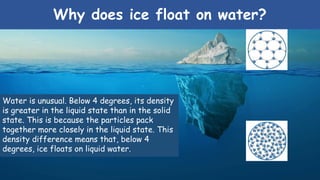 Why does ice float on water?
Water is unusual. Below 4 degrees, its density
is greater in the liquid state than in the solid
state. This is because the particles pack
together more closely in the liquid state. This
density difference means that, below 4
degrees, ice floats on liquid water.
 