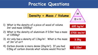Practice Questions
1) What is the density of a piece of wood of volume
2m3
and mass 1200kg?
2) What is the density of aluminium if 0.5m3
has a mass
of 1350kg?
3) Air only has a density of 1.3kg/m3
. What is the mass
of 3m3
of air?
4) Carbon dioxide is more dense (2kg/m3
). If you had
0.5kg of carbon dioxide what volume would this be?
600 kg/m3
3.9kg
0.25m3
2700 km/m3
Density = Mass / Volume
 