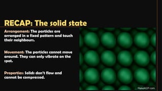 RECAP: The solid state
Arrangement: The particles are
arranged in a fixed pattern and touch
their neighbours.
Movement: The particles cannot move
around. They can only vibrate on the
spot.
Properties: Solids don’t flow and
cannot be compressed.
 