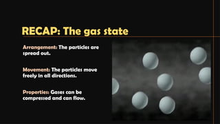 Arrangement: The particles are
spread out.
Movement: The particles move
freely in all directions.
Properties: Gases can be
compressed and can flow.
RECAP: The gas state
 