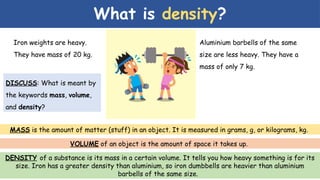 What is density?
Iron weights are heavy.
They have mass of 20 kg.
Aluminium barbells of the same
size are less heavy. They have a
mass of only 7 kg.
MASS is the amount of matter (stuff) in an object. It is measured in grams, g, or kilograms, kg.
VOLUME of an object is the amount of space it takes up.
DENSITY of a substance is its mass in a certain volume. It tells you how heavy something is for its
size. Iron has a greater density than aluminium, so iron dumbbells are heavier than aluminium
barbells of the same size.
DISCUSS: What is meant by
the keywords mass, volume,
and density?
 