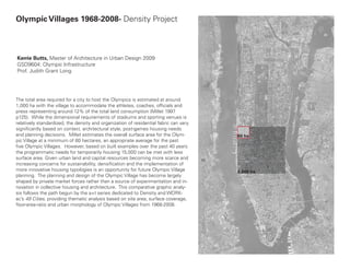 Olympic Villages 1968-2008- Density Project



Kerrie Butts, Master of Architecture in Urban Design 2009
GSD9604: Olympic Infrastructure
Prof. Judith Grant Long




The total area required for a city to host the Olympics is estimated at around
1,000 ha with the village to accommodate the athletes, coaches, officials and
press representing around 12% of the total land consumption (Millet 1997
p125). While the dimensional requirements of stadiums and sporting venues is
relatively standardized, the density and organization of residential fabric can vary
significantly based on context, architectural style, post-games housing needs
and planning decisions. Millet estimates the overall surface area for the Olym-        60 ha
pic Village at a minimum of 60 hectares, an appropriate average for the past
five Olympic Villages. However, based on built examples over the past 40 years
the programmatic needs for temporarily housing 15,000 can be met with less
surface area. Given urban land and capital resources becoming more scarce and
increasing concerns for sustainability, densification and the implementation of
more innovative housing typologies is an opportunity for future Olympic Village        1,000 ha
planning. The planning and design of the Olympic Village has become largely
shaped by private market forces rather than a source of experimentation and in-
novation in collective housing and architecture. This comparative graphic analy-
sis follows the path begun by the a+t series dedicated to Density and WORK-
ac’s 49 Cities, providing thematic analysis based on site area, surface coverage,
floor-area-ratio and urban morphology of Olympic Villages from 1968-2008.
 