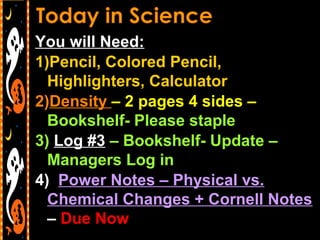 You will Need:
1)Pencil, Colored Pencil,
Highlighters, Calculator
2)Density – 2 pages 4 sides –
Bookshelf- Please staple
3) Log #3 – Bookshelf- Update –
Managers Log in
4) Power Notes – Physical vs.
Chemical Changes + Cornell Notes
– Due Now
 