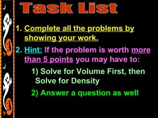 1. Complete all the problems by
showing your work.
2. Hint: If the problem is worth more
than 5 points you may have to:
1) Solve for Volume First, then
Solve for Density
2) Answer a question as well
 