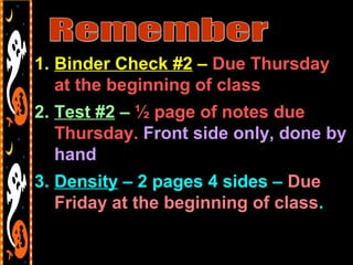 1. Binder Check #2 – Due Thursday
at the beginning of class
2. Test #2 – ½ page of notes due
Thursday. Front side only, done by
hand
3. Density – 2 pages 4 sides – Due
Friday at the beginning of class.
 