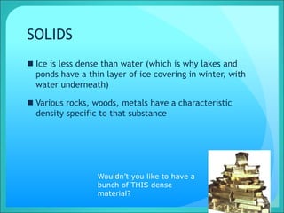 SOLIDS
 Ice is less dense than water (which is why lakes and
ponds have a thin layer of ice covering in winter, with
water underneath)
 Various rocks, woods, metals have a characteristic
density specific to that substance
Wouldn’t you like to have a
bunch of THIS dense
material?
 