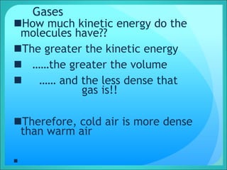 Gases
How much kinetic energy do the
molecules have??
The greater the kinetic energy
 ……the greater the volume
 …… and the less dense that
gas is!!
Therefore, cold air is more dense
than warm air

 