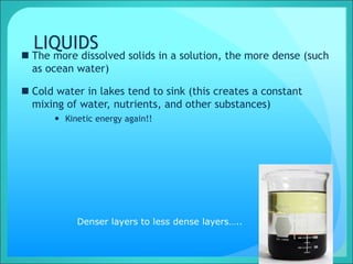 LIQUIDS
 The more dissolved solids in a solution, the more dense (such
as ocean water)
 Cold water in lakes tend to sink (this creates a constant
mixing of water, nutrients, and other substances)
 Kinetic energy again!!
Denser layers to less dense layers…..
 