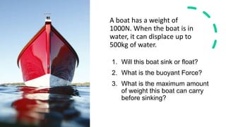 A boat has a weight of
1000N. When the boat is in
water, it can displace up to
500kg of water.
1. Will this boat sink or float?
2. What is the buoyant Force?
3. What is the maximum amount
of weight this boat can carry
before sinking?
 