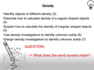 Density
•Identify objects of different density (3)
•Describe how to calculate density of a regular shaped objects
(4)
•Explain how to calculate the density of irregular shaped objects
(5)
•Use density investigations to identify unknown solids (6)
•Design density investigations to identify unknown solids (7)
aq
QUESTION:
 What does the word eureka mean?
 