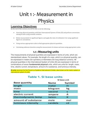 Al Salam School Secondary Science Department
Unit 1 :- Measurement in
Physics
Learning Objectives
By the end of this section, you will be able to do the following:
• Associate physical quantities with their International System of Units (SI) and perform conversions
among SI units using scientific notation.
• Relate measurement to significant figures and apply the rules of arithmetic’s for using significant
figures in calculations.
• Using various appropriate scales to find appropriate physical quantities.
• Calculating unknown densities using the measurement of volume and mass using appropriate scales.
1.1 : Measuring units
The measurements of physical quantities are expressed in terms of units, which are
standardized values. For example, the length of a race, which is a physical quantity, can
be expressed in meters (for sprinters) or kilometers (for long distance runners). All
physical quantities in the International System of Units (SI) are expressed in terms of
combinations of seven fundamental physical units, which are units for: length, mass,
time, electric current, temperature, amount of a substance, and luminous intensity.
SI units (acronym for the French Le Système International d’Unités, also known as the metric system or
international system of units)
 