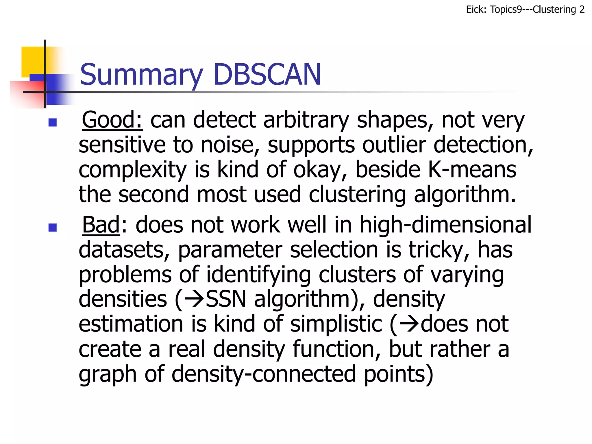 Eick: Topics9---Clustering 2
 Good: can detect arbitrary shapes, not very
sensitive to noise, supports outlier detection,
complexity is kind of okay, beside K-means
the second most used clustering algorithm.
 Bad: does not work well in high-dimensional
datasets, parameter selection is tricky, has
problems of identifying clusters of varying
densities (SSN algorithm), density
estimation is kind of simplistic (does not
create a real density function, but rather a
graph of density-connected points)
Summary DBSCAN
 