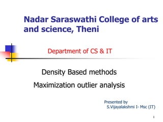 Nadar Saraswathi College of arts
and science, Theni
Density Based methods
Maximization outlier analysis
1
Department of CS & IT
Presented by
S.Vijayalakshmi I- Msc (IT)
 