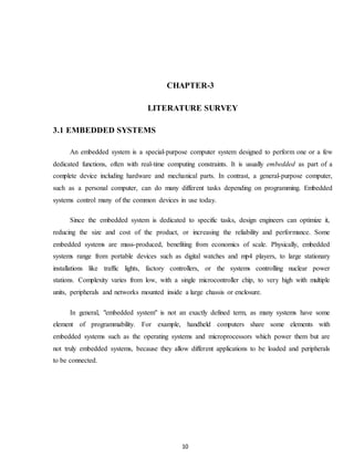 CHAPTER-3 
LITERATURE SURVEY 
10 
3.1 EMBEDDED SYSTEMS 
An embedded system is a special-purpose computer system designed to perform one or a few 
dedicated functions, often with real-time computing constraints. It is usually embedded as part of a 
complete device including hardware and mechanical parts. In contrast, a general-purpose computer, 
such as a personal computer, can do many different tasks depending on programming. Embedded 
systems control many of the common devices in use today. 
Since the embedded system is dedicated to specific tasks, design engineers can optimize it, 
reducing the size and cost of the product, or increasing the reliability and performance. Some 
embedded systems are mass-produced, benefiting from economics of scale. Physically, embedded 
systems range from portable devices such as digital watches and mp4 players, to large stationary 
installations like traffic lights, factory controllers, or the systems controlling nuclear power 
stations. Complexity varies from low, with a single microcontroller chip, to very high with multiple 
units, peripherals and networks mounted inside a large chassis or enclosure. 
In general, "embedded system" is not an exactly defined term, as many systems have some 
element of programmability. For example, handheld computers share some elements with 
embedded systems such as the operating systems and microprocessors which power them but are 
not truly embedded systems, because they allow different applications to be loaded and peripherals 
to be connected. 
 