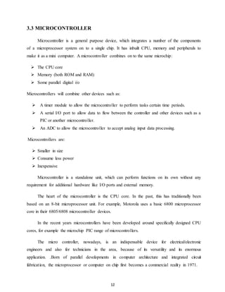 12 
3.3 MICROCONTROLLER 
Microcontroller is a general purpose device, which integrates a number of the components 
of a microprocessor system on to a single chip. It has inbuilt CPU, memory and peripherals to 
make it as a mini computer. A microcontroller combines on to the same microchip: 
 The CPU core 
 Memory (both ROM and RAM) 
 Some parallel digital i/o 
Microcontrollers will combine other devices such as: 
 A timer module to allow the microcontroller to perform tasks certain time periods. 
 A serial I/O port to allow data to flow between the controller and other devices such as a 
PIC or another microcontroller. 
 An ADC to allow the microcontroller to accept analog input data processing. 
Microcontrollers are: 
 Smaller in size 
 Consume less power 
 Inexpensive 
Microcontroller is a standalone unit, which can perform functions on its own without any 
requirement for additional hardware like I/O ports and external memory. 
The heart of the microcontroller is the CPU core. In the past, this has traditionally been 
based on an 8-bit microprocessor unit. For example, Motorola uses a basic 6800 microprocessor 
core in their 6805/6808 microcontroller devices. 
In the recent years microcontrollers have been developed around specifically designed CPU 
cores, for example the microchip PIC range of microcontrollers. 
The micro controller, nowadays, is an indispensable device for electrical/electronic 
engineers and also for technicians in the area, because of its versatility and its enormous 
application. .Born of parallel developments in computer architecture and integrated circuit 
fabricat ion, the microprocessor or computer on chip first becomes a commercial realit y in 1971. 
 