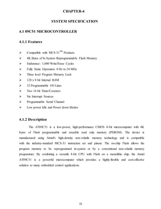 CHAPTER-4 
SYSTEM SPECIFICATION 
15 
4.1 89C51 MICROCONTROLLER 
4.1.1 Features 
 Compatible with MCS 51™ Products 
 4K Bytes of In System Reprogrammable Flash Memory 
 Endurance: 1,000 Write/Erase Cycles 
 Fully Static Operation: 0 Hz to 24 MHz 
 Three level Program Memory Lock 
 128 x 8·bit Internal RAM 
 32 Programmable I/O Lines 
 Two 16·bit Timer/Counters 
 Six Interrupt Sources 
 Programmable Serial Channel 
 Low power Idle and Power down Modes 
4.1.2 Description 
The AT89C51 is a low-power, high-performance CMOS 8-bit microcomputer with 4K 
bytes of Flash programmable and erasable read only memory (PEROM). The device is 
manufactured using Atmel's high-density non-volatile memory technology and is compatible 
with the industry-standard MCS-51 instruction set and pinout. The on-chip Flash allows the 
program memory to be reprogrammed in-system or by a conventional non-volatile memory 
programmer. By combining a versatile 8-bit CPU with Flash on a monolithic chip, the Atmel 
AT89C51 is a powerful microcomputer which provides a highly-flexible and cost-effective 
solution to many embedded control applications. 
 