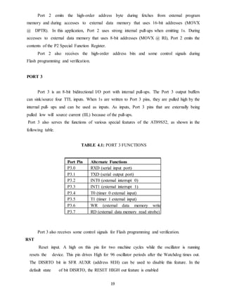 Port 2 emits the high-order address byte during fetches from external program 
memory and during accesses to external data memory that uses 16-bit addresses (MOVX 
@ DPTR). In this application, Port 2 uses strong internal pull-ups when emitting 1s. During 
accesses to external data memory that uses 8-bit addresses (MOVX @ RI), Port 2 emits the 
contents of the P2 Special Function Register. 
Port 2 also receives the high-order address bits and some control signals during 
19 
Flash programming and verification. 
PORT 3 
Port 3 is an 8-bit bidirectional I/O port with internal pull-ups. The Port 3 output buffers 
can sink/source four TTL inputs. When 1s are written to Port 3 pins, they are pulled high by the 
internal pull- ups and can be used as inputs. As inputs, Port 3 pins that are externally being 
pulled low will source current (IIL) because of the pull-ups. 
Port 3 also serves the functions of various special features of the AT89S52, as shown in the 
following table. 
TABLE 4.1: PORT 3 FUNCTIONS 
Port Pin Alternate Functions 
P3.0 RXD (serial input port) 
P3.1 TXD (serial output port) 
P3.2 INT0 (external interrupt 0) 
P3.3 INT1 (external interrupt 1) 
P3.4 T0 (timer 0 external input) 
P3.5 T1 (timer 1 external input) 
P3.6 WR (external data memory write 
P3.7 sRtrDo b(ee)x ternal data memory read strobe) 
Port 3 also receives some control signals for Flash programming and verification. 
RST 
Reset input. A high on this pin for two machine cycles while the oscillator is running 
resets the device. This pin drives High for 96 oscillator periods after the Watchdog times out. 
The DISRTO bit in SFR AUXR (address 8EH) can be used to disable this feature. In the 
default state of bit DISRTO, the RESET HIGH out feature is enabled 
 