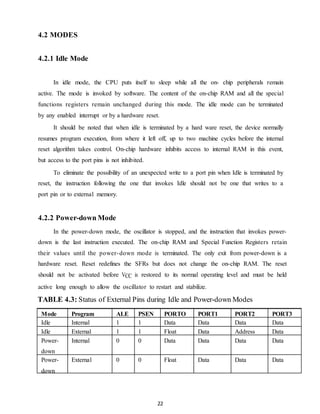 22 
4.2 MODES 
4.2.1 Idle Mode 
In idle mode, the CPU puts itself to sleep while all the on- chip peripherals remain 
active. The mode is invoked by software. The content of the on-chip RAM and all the special 
functions registers remain unchanged during this mode. The idle mode can be terminated 
by any enabled interrupt or by a hardware reset. 
It should be noted that when idle is terminated by a hard ware reset, the device normally 
resumes program execution, from where it left off, up to two machine cycles before the internal 
reset algorithm takes control. On-chip hardware inhibits access to internal RAM in this event, 
but access to the port pins is not inhibited. 
To eliminate the possibility of an unexpected write to a port pin when Idle is terminated by 
reset, the instruction following the one that invokes Idle should not be one that writes to a 
port pin or to external memory. 
4.2.2 Power-down Mode 
In the power-down mode, the oscillator is stopped, and the instruction that invokes power-down 
is the last instruction executed. The on-chip RAM and Special Function Registers retain 
their values until the power-down mode is terminated. The only exit from power-down is a 
hardware reset. Reset redefines the SFRs but does not change the on-chip RAM. The reset 
should not be activated before VCC is restored to its normal operating level and must be held 
active long enough to allow the oscillator to restart and stabilize. 
TABLE 4.3: Status of External Pins during Idle and Power-down Modes 
Mode Program 
Memory 
ALE PSEN PORTO PORT1 PORT2 PORT3 
Idle Internal 1 1 Data Data Data Data 
Idle External 1 1 Float Data Address Data 
Power-down 
Internal 0 0 Data Data Data Data 
Power-down 
External 0 0 Float Data Data Data 
 