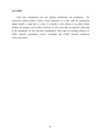 24 
4.4 UART 
Serial data communication uses two methods, asynchronous and synchronous. The 
synchronous method transfers a block of data (characters) at a time, while the asynchronous 
method transfers a single byte at a time. It is possible to write software to use either of these 
methods, but programs can be tedious and long. For this reason, there are special IC chips made 
by the manufacturers for the serial data communications. These chips are commonly referred to as 
UART (universal asynchronous receiver- transmitter) and USART (universal synchronous 
receiver-transmitter). 
 