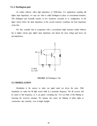 26 
5.1.1 Darlington pair 
An emitter follower offers high impedance of 500Kohms. For applications requiring still 
higher input impedance, we may use what is called Darlington in place of conventional transistor. 
This Darlington pair basically consists of two transistors cascaded in cc configuration. In the 
figure shown below the input impedance of the second transistor constitutes the load impedance 
of the first. 
We thus conclude that in comparison with a conventional single transistor emitter follower 
has in higher current gain, higher input impedance and almost the same voltage gain lower out 
put impedances. 
FIGURE: 5.2 Darlington Pair 
5.2 MODULATION 
Modulation is the answer to make our signal stand out above the noise. With 
modulation we make the IR light source blink in a particular frequency. The IR receiver will 
be tuned to that frequency, so it can ignore everything else. You can think of this blinking as 
attracting the receiver's attention. We humans also notice the blinking of yellow lights at 
construction sites instantly, even in bright daylight. 
 