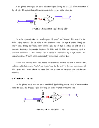 In the picture above you can see a modulated signal driving the IR LED of the transmitter on 
the left side. The detected signal is coming out of the receiver at the other side. 
FIGURE 5.3: modulated signal driving LED 
In serial communication we usually speak of 'marks' and 'spaces'. The 'space' is the 
default signal, which is the off state in the transmitter case. No light is emitted during the 
'space' state. During the 'mark' state of the signal the IR light is pulsed on and off at a 
particular frequency. Frequencies between 30 kHz and 60 kHz are commonly used in 
consumer electronics. At the receiver side a 'space' is represented by a high level of the 
receiver's output. A 'mark' is then automatically represented by a low level. 
Please note that the 'marks' and 'spaces' are not the I-s and 0-s we want to transmit. The 
real relationship between the 'marks' and 'spaces' and the I-s and 0-s depends on the protocol 
that's being used. More information about that can be found on the pages that describe the 
protocols. 
27 
5.3 TRANSMITTER 
In the picture below we can see a modulated signal driving the IR LED of the transmitter 
on the left side. The detected signal is coming out of the receiver at the other side. 
FIGURE 5.4: IR TRANSMITTER 
 