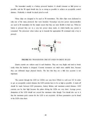 The transmitter usually is a battery powered handset. It should consume as little power as 
possible, and the IR signal should also be as strong as possible to achieve an acceptable control 
distance. Preferably it should be shock proof as well. 
Many chips are designed to be used as IR transmitters. The older chips were dedicated to 
only one of the many protocols that were invented. Nowadays very low power microcontrollers 
are used in IR transmitters for the simple reason that they are more flexible in their use. When no 
button is pressed they are in a very low power sleep mode, in which hardly any current is 
consumed. The processor when wakes up to transmit the appropriate IR command only a key is 
pressed. 
FIGURE 5.5: TRANSISTOR CIRCUIT USED TO DRIVE IR LED 
Quartz crystals are seldom used in such handsets. They are very fragile and tend to break 
easily when the handset is dropped. Ceramic resonators are much more suitable here, because 
they can withstand larger physical shocks. The fact that they are a little less accurate is not 
important. 
The current through the LED (or LEDs) can vary from 100mA to well over IA! In order 
to get an acceptable control distance the LED currents have to be as high as possible. A trade-off 
should be made between LED parameters, battery lifetime and maximum control distance. LED 
currents can be that high because the pulses driving the LEDs are very short. Average power 
dissipation of the LED should not exceed the maximum value though. You should also see to it 
that the maximum peek current for the LED is not exceeded. All these parameters can be found 
in the LED's data sheet. 
28 
 