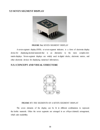 30 
5.5 SEVEN SEGMENT DISPLAY 
FIGURE 5.6: SEVEN SEGMENT DISPLAY 
A seven-segment display (SSD), or seven-segment indicator, is a form of electronic display 
device for displaying decimal numerals that is an alternative to the more complex dot-matrix 
displays. Seven-segment displays are widely used in digital clocks, electronic meters, and 
other electronic devices for displaying numerical information. 
5.5.1 CONCEPT AND VISUAL STRUCTURE 
FIGURE 5.7: THE SEGMENTS OF A SEVEN-SEGMENT DISPLAY 
The seven elements of the display can be lit in different combinations to represent 
the Arabic numerals. Often the seven segments are arranged in an oblique (slanted) arrangement, 
which aids readability. 
 