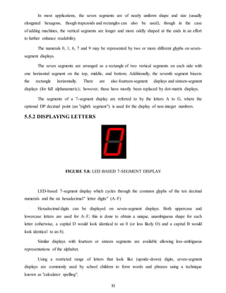 In most applications, the seven segments are of nearly uniform shape and size (usually 
elongated hexagons, though trapezoids and rectangles can also be used), though in the case 
of adding machines, the vertical segments are longer and more oddly shaped at the ends in an effort 
to further enhance readability. 
The numerals 0, 1, 6, 7 and 9 may be represented by two or more different glyphs on seven-segment 
displays. 
The seven segments are arranged as a rectangle of two vertical segments on each side with 
one horizontal segment on the top, middle, and bottom. Additionally, the seventh segment bisects 
the rectangle horizontally. There are also fourteen-segment displays and sixteen-segment 
displays (for full alphanumeric); however, these have mostly been replaced by dot-matrix displays. 
The segments of a 7-segment display are referred to by the letters A to G, where the 
optional DP decimal point (an "eighth segment") is used for the display of non-integer numbers. 
31 
5.5.2 DISPLAYING LETTERS 
FIGURE 5.8: LED BASED 7-SEGMENT DISPLAY 
LED-based 7-segment display which cycles through the common glyphs of the ten decimal 
numerals and the six hexadecimal" letter digits" (A–F) 
Hexadecimal digits can be displayed on seven-segment displays. Both uppercase and 
lowercase letters are used for A–F; this is done to obtain a unique, unambiguous shape for each 
letter (otherwise, a capital D would look identical to an 0 (or less likely O) and a capital B would 
look identical to an 8). 
Similar displays with fourteen or sixteen segments are available allowing less-ambiguous 
representations of the alphabet. 
Using a restricted range of letters that look like (upside-down) digits, seven-segment 
displays are commonly used by school children to form words and phrases using a technique 
known as "calculator spelling". 
 