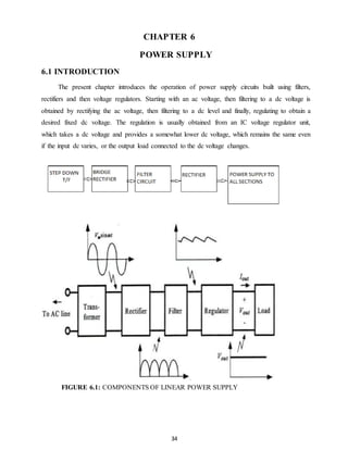 CHAPTER 6 
POWER SUPPLY 
34 
6.1 INTRODUCTION 
The present chapter introduces the operation of power supply circuits built using filters, 
rectifiers and then voltage regulators. Starting with an ac voltage, then filtering to a dc voltage is 
obtained by rectifying the ac voltage, then filtering to a dc level and finally, regulating to obtain a 
desired fixed dc voltage. The regulation is usually obtained from an IC voltage regulator unit, 
which takes a dc voltage and provides a somewhat lower dc voltage, which remains the same even 
if the input dc varies, or the output load connected to the dc voltage changes. 
FIGURE 6.1: COMPONENTS OF LINEAR POWER SUPPLY 
 