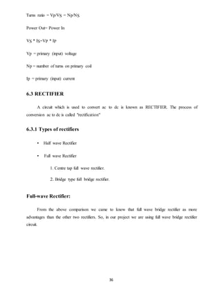 36 
Turns ratio = Vp/VS = Np/NS 
Power Out= Power In 
VS * IS=VP * IP 
Vp = primary (input) voltage 
Np = number of turns on primary coil 
Ip = primary (input) current 
6.3 RECTIFIER 
A circuit which is used to convert ac to dc is known as RECTIFIER. The process of 
conversion ac to dc is called "rectification" 
6.3.1 Types of rectifiers 
• Half wave Rectifier 
• Full wave Rectifier 
1. Centre tap full wave rectifier. 
2. Bridge type full bridge rectifier. 
Full-wave Rectifier: 
From the above comparison we came to know that full wave bridge rectifier as more 
advantages than the other two rectifiers. So, in our project we are using full wave bridge rectifier 
circuit. 
 