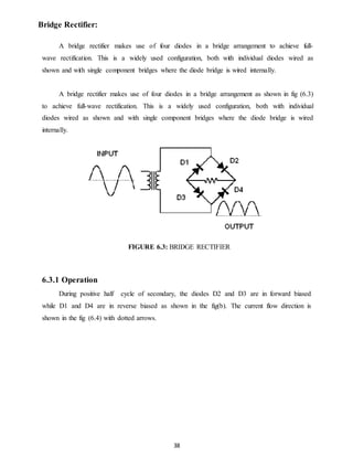 38 
Bridge Rectifier: 
A bridge rectifier makes use of four diodes in a bridge arrangement to achieve full-wave 
rectification. This is a widely used configuration, both with individual diodes wired as 
shown and with single component bridges where the diode bridge is wired internally. 
A bridge rectifier makes use of four diodes in a bridge arrangement as shown in fig (6.3) 
to achieve full-wave rectification. This is a widely used configuration, both with individual 
diodes wired as shown and with single component bridges where the diode bridge is wired 
internally. 
FIGURE 6.3: BRIDGE RECTIFIER 
6.3.1 Operation 
During positive half cycle of secondary, the diodes D2 and D3 are in forward biased 
while D1 and D4 are in reverse biased as shown in the fig(b). The current flow direction is 
shown in the fig (6.4) with dotted arrows. 
 