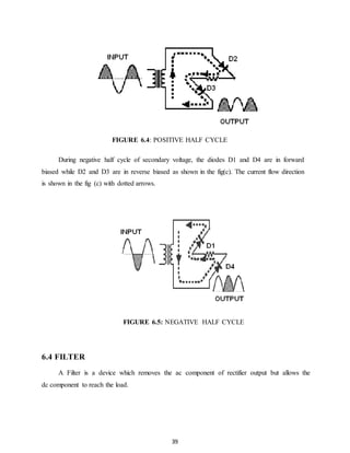 FIGURE 6.4: POSITIVE HALF CYCLE 
During negative half cycle of secondary voltage, the diodes D1 and D4 are in forward 
biased while D2 and D3 are in reverse biased as shown in the fig(c). The current flow direction 
is shown in the fig (c) with dotted arrows. 
FIGURE 6.5: NEGATIVE HALF CYCLE 
39 
6.4 FILTER 
A Filter is a device which removes the ac component of rectifier output but allows the 
dc component to reach the load. 
 